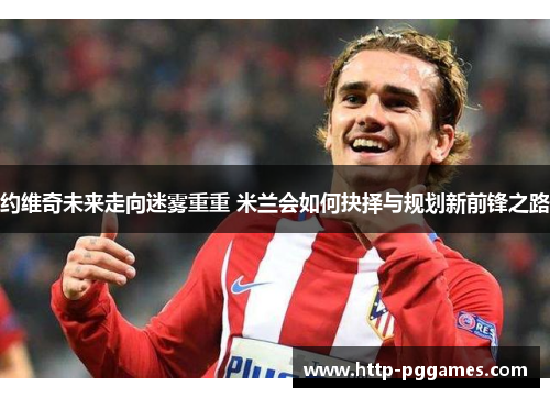 约维奇未来走向迷雾重重 米兰会如何抉择与规划新前锋之路 约维奇未来走向迷雾重重 米兰会如何抉择与规划新前锋之路