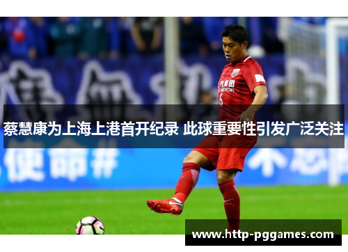 蔡慧康为上海上港首开纪录 此球重要性引发广泛关注 蔡慧康为上海上港首开纪录 此球重要性引发广泛关注
