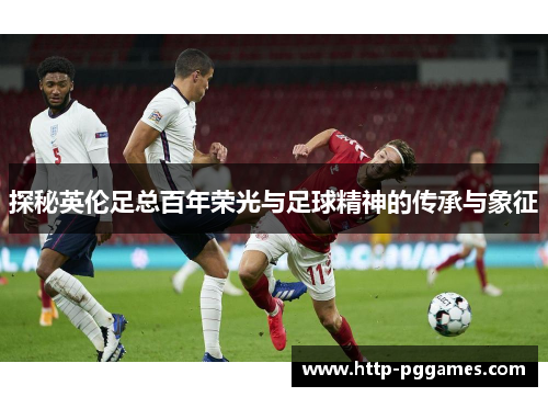 探秘英伦足总百年荣光与足球精神的传承与象征
