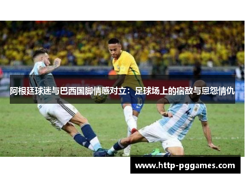 阿根廷球迷与巴西国脚情感对立：足球场上的宿敌与恩怨情仇