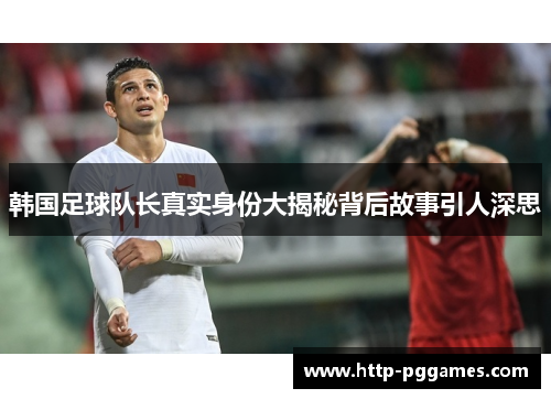 韩国足球队长真实身份大揭秘背后故事引人深思 韩国足球队长真实身份大揭秘背后故事引人深思