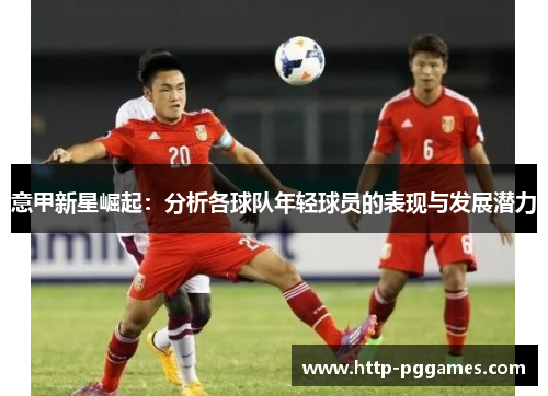 意甲新星崛起:分析各球队年轻球员的表现与发展潜力 意甲新星崛起:分析各球队年轻球员的表现与发展潜力