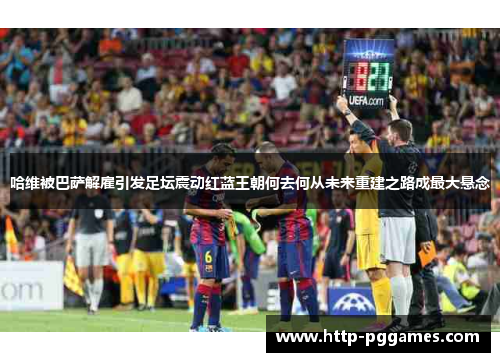 哈维被巴萨解雇引发足坛震动红蓝王朝何去何从未来重建之路成最大悬念 哈维被巴萨解雇引发足坛震动红蓝王朝何去何从未来重建之路成最大悬念