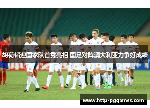 胡荷韬迎国家队首秀亮相 国足对阵澳大利亚力争好成绩 胡荷韬迎国家队首秀亮相 国足对阵澳大利亚力争好成绩
